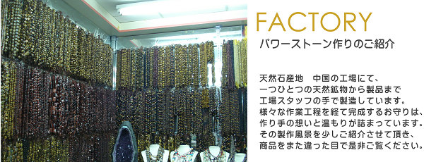 天然石産地　中国の工場にて、一つひとつの天然鉱物から製品まで
工場スタッフの手で製造しています。様々な作業工程を経て完成するお守りは、作り手の想いと温もりが詰まっています。
その製作風景を少しご紹介させて頂き、商品をまた違った目で是非ご覧ください。